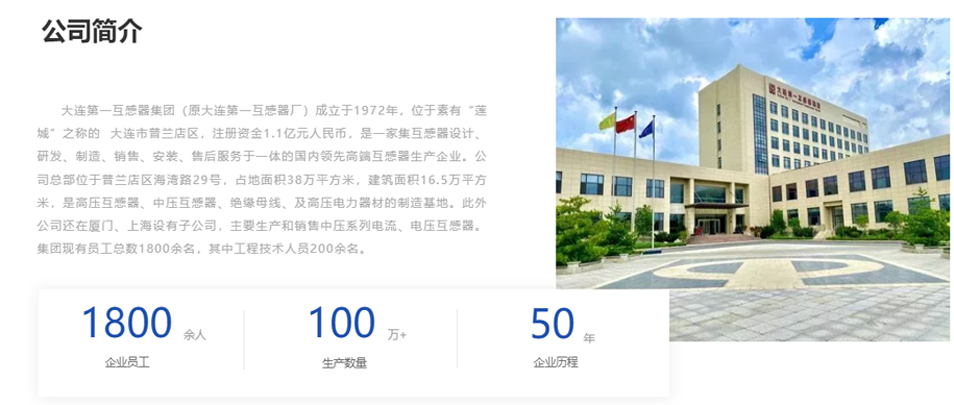 大連第一互感器集團（原大連第一互感器廠）成立于1972年，位于素有“蓮城”之稱的  大連市普蘭店區，注冊資金1.1億元人民幣，是一家集互感器設計、研發、制造、銷售、安裝、售后服務于一體的國內領先高端互感器生產企業。公司總部位于普蘭店區海灣路29號，占地面積38萬平方米，建筑面積16.5萬平方米，是高壓互感器、中壓互感器、絕緣母線、及高壓電力器材的制造基地。此外公司還在廈門、上海設有子公司，主要生產和銷售中壓系列電流、電壓互感器。集團現有員工總數1800余名，其中工程技術人員200余名。